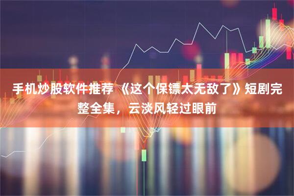 手机炒股软件推荐 《这个保镖太无敌了》短剧完整全集，云淡风轻过眼前