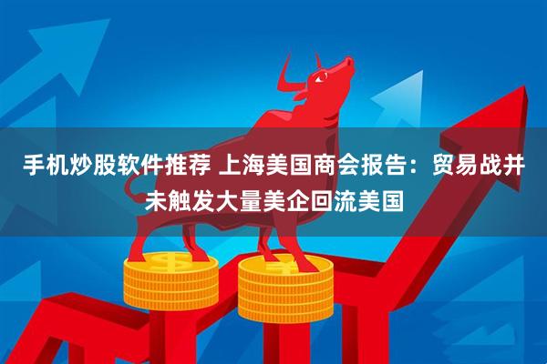 手机炒股软件推荐 上海美国商会报告：贸易战并未触发大量美企回流美国