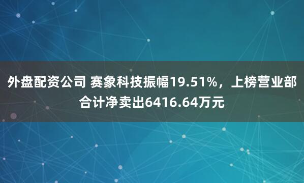 外盘配资公司 赛象科技振幅19.51%，上榜营业部合计净卖出6416.64万元