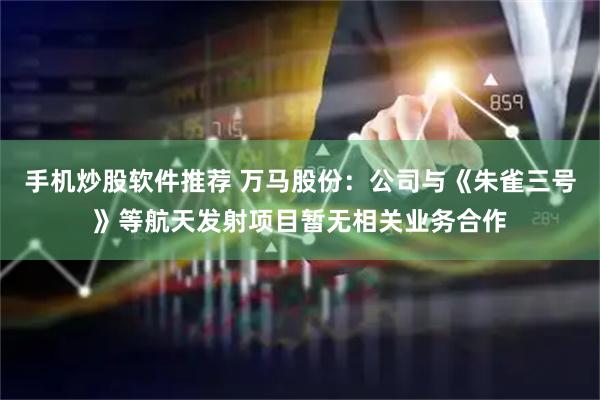 手机炒股软件推荐 万马股份：公司与《朱雀三号》等航天发射项目暂无相关业务合作